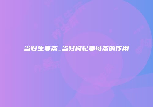 当归生姜茶_当归枸杞姜母茶的作用