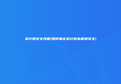 茶叶的安全问题(如何保证茶叶的品质和安全)