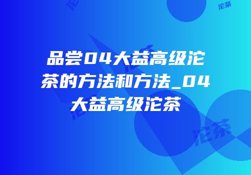 品尝04大益高级沱茶的方法和方法_04大益高级沱茶