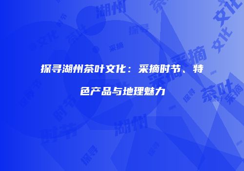 探寻湖州茶叶文化：采摘时节、特色产品与地理魅力