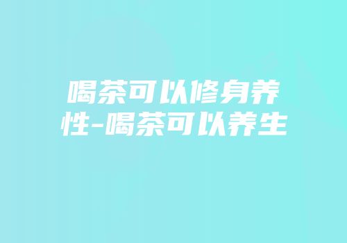喝茶可以修身养性-喝茶可以养生