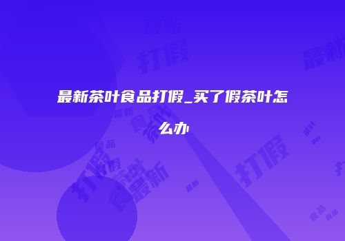 最新茶叶食品打假_买了假茶叶怎么办