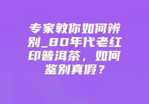 专家教你如何辨别_80年代老红印普洱茶，如何鉴别真假？