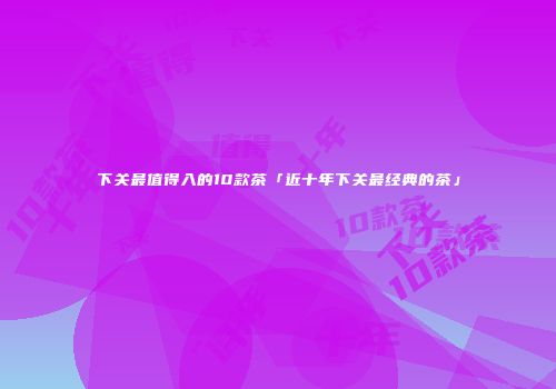 下关最值得入的10款茶「近十年下关最经典的茶」