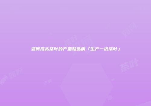 如何提高茶叶的产量和品质「生产一批茶叶」