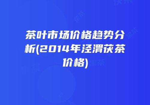 茶叶市场价格趋势分析(2014年泾渭茯茶价格)