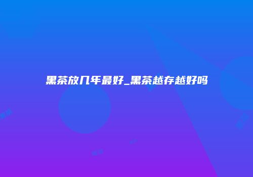 黑茶放几年最好_黑茶越存越好吗