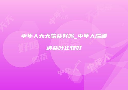中年人天天喝茶好吗_中年人喝哪种茶叶比较好