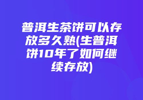 普洱生茶饼可以存放多久熟(生普洱饼10年了如何继续存放)