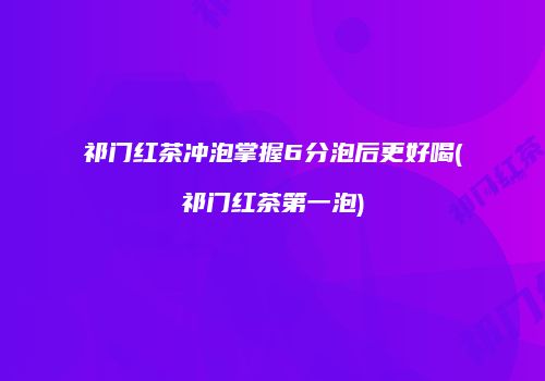 祁门红茶冲泡掌握6分泡后更好喝(祁门红茶第一泡)