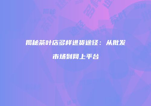 揭秘茶叶店多样进货途径：从批发市场到网上平台