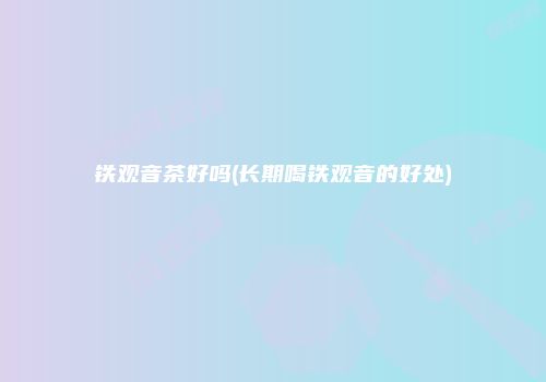 铁观音茶好吗(长期喝铁观音的好处)