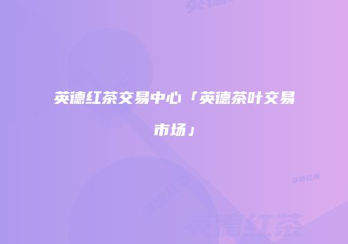 英德红茶交易中心「英德茶叶交易市场」