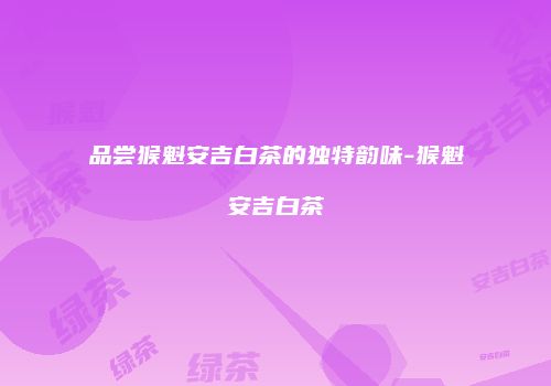 品尝猴魁安吉白茶的独特韵味-猴魁安吉白茶