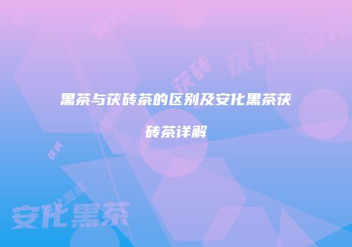 黑茶与茯砖茶的区别及安化黑茶茯砖茶详解
