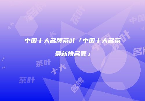 中国十大名牌茶叶「中国十大名茶最新排名表」