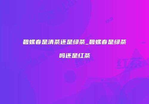 碧螺春是清茶还是绿茶_碧螺春是绿茶吗还是红茶