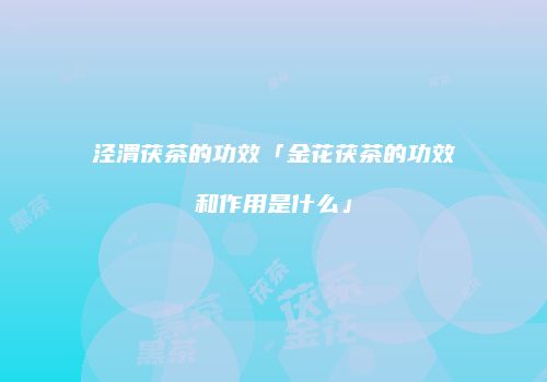泾渭茯茶的功效「金花茯茶的功效和作用是什么」