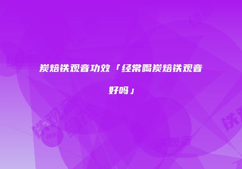 炭焙铁观音功效「经常喝炭焙铁观音好吗」
