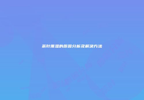茶叶潮湿的原因分析及解决方法