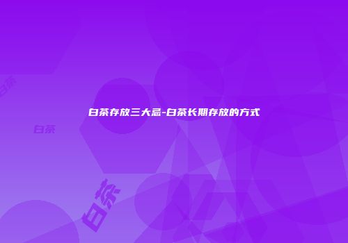白茶存放三大忌-白茶长期存放的方式