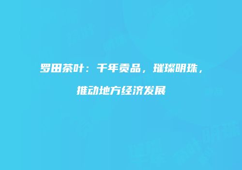 罗田茶叶：千年贡品，璀璨明珠，推动地方经济发展
