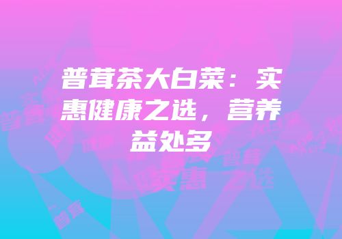 普茸茶大白菜：实惠健康之选，营养益处多