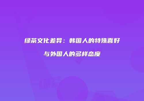 绿茶文化差异：韩国人的特殊喜好与外国人的多样态度