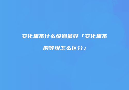 安化黑茶什么级别最好「安化黑茶的等级怎么区分」