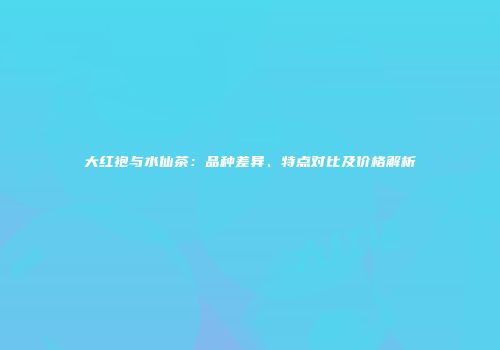 大红袍与水仙茶：品种差异、特点对比及价格解析