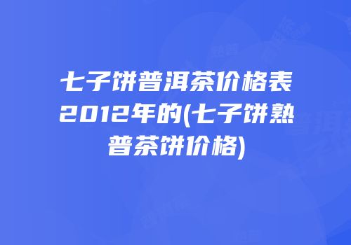 七子饼普洱茶价格表2012年的(七子饼熟普茶饼价格)