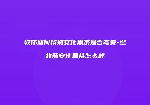 教你如何辨别安化黑茶是否霉变-熙牧源安化黑茶怎么样