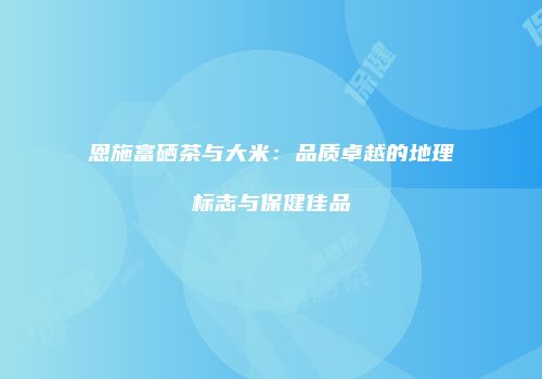 恩施富硒茶与大米：品质卓越的地理标志与保健佳品