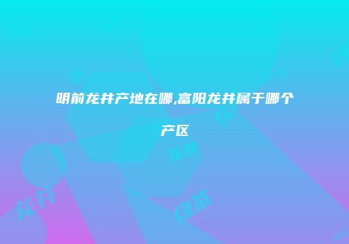 明前龙井产地在哪,富阳龙井属于哪个产区