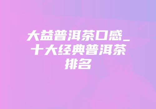 大益普洱茶口感_十大经典普洱茶排名