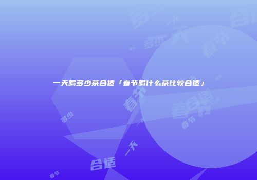 一天喝多少茶合适「春节喝什么茶比较合适」