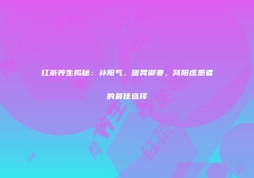 红茶养生揭秘：补阳气、暖胃御寒，肾阳虚患者的最佳选择