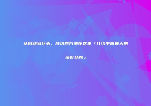 从创业到巨头，成功的方法在这里「介绍中国最大的茶叶品牌」