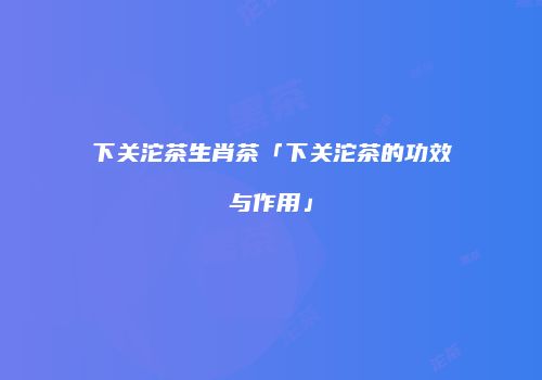 下关沱茶生肖茶「下关沱茶的功效与作用」