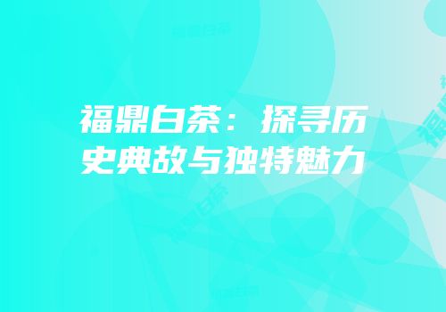 福鼎白茶：探寻历史典故与独特魅力