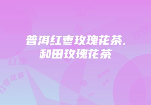 普洱红枣玫瑰花茶,和田玫瑰花茶