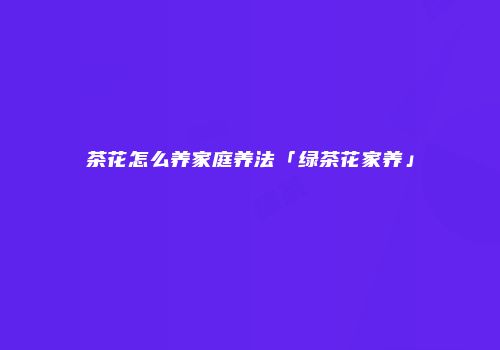 茶花怎么养家庭养法「绿茶花家养」