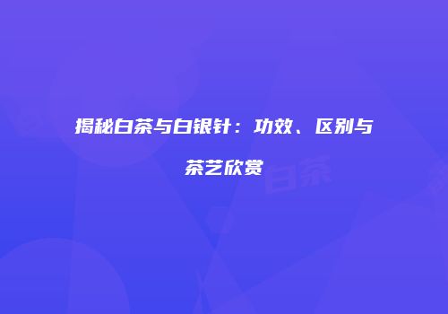 揭秘白茶与白银针：功效、区别与茶艺欣赏