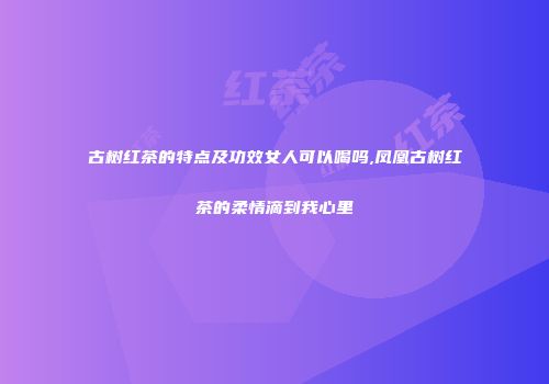 古树红茶的特点及功效女人可以喝吗,凤凰古树红茶的柔情滴到我心里