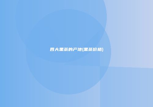 四大黑茶的产地(黑茶价格)