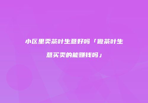 小区里卖茶叶生意好吗「做茶叶生意买卖的能赚钱吗」