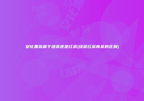 安化黑茶属于绿茶还是红茶(绿茶红茶青茶的区别)