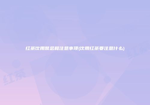 红茶饮用禁忌和注意事项(饮用红茶要注意什么)