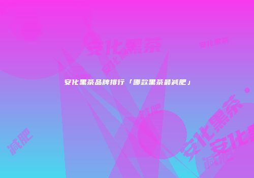 安化黑茶品牌排行「哪款黑茶最减肥」