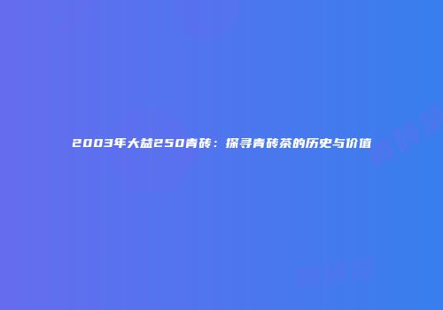 2003年大益250青砖：探寻青砖茶的历史与价值